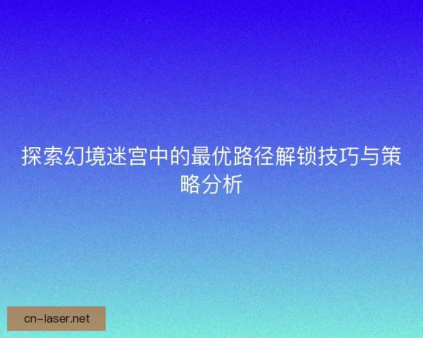 探索幻境迷宫中的最优路径解锁技巧与策略分析