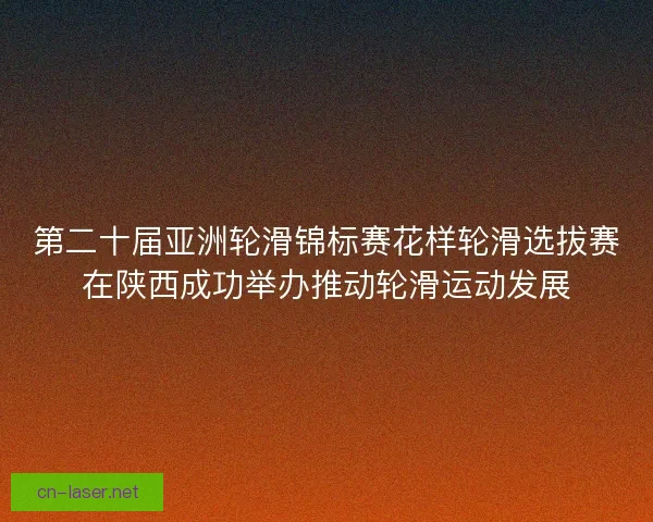 第二十届亚洲轮滑锦标赛花样轮滑选拔赛在陕西成功举办推动轮滑运动发展