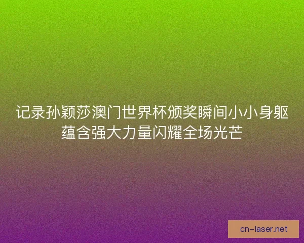 记录孙颖莎澳门世界杯颁奖瞬间小小身躯蕴含强大力量闪耀全场光芒