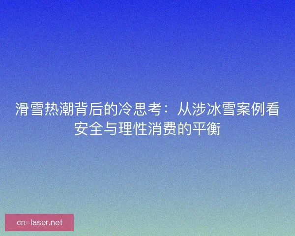 滑雪热潮背后的冷思考：从涉冰雪案例看安全与理性消费的平衡